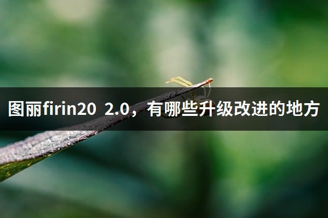 图丽firin20 2.0，有哪些升级改进的地方-1